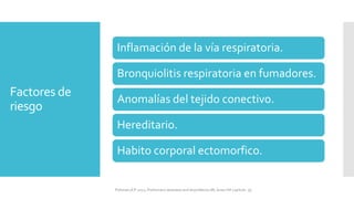 Factores de
riesgo
Inflamación de la vía respiratoria.
Bronquiolitis respiratoria en fumadores.
Anomalías del tejido conectivo.
Hereditario.
Habito corporal ectomorfico.
FIshman,A:P 2022, Pulmonary deseases and disordderes.Mc Graw Hill capitulo 79.
 