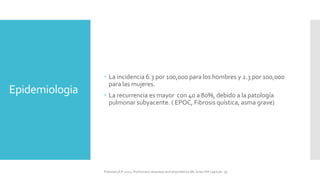 Epidemiologia
 La incidencia 6.3 por 100,000 para los hombres y 2.3 por 100,000
para las mujeres.
 La recurrencia es mayor con 40 a 80%, debido a la patología
pulmonar subyacente. ( EPOC, Fibrosis quística, asma grave)
FIshman,A:P 2022, Pulmonary deseases and disordderes.Mc Graw Hill capitulo 79.
 