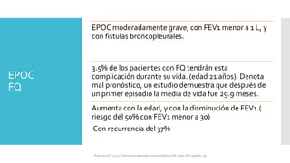EPOC
FQ
EPOC moderadamente grave, con FEV1 menor a 1 L, y
con fistulas broncopleurales.
3.5% de los pacientes con FQ tendrán esta
complicación durante su vida. (edad 21 años). Denota
mal pronóstico, un estudio demuestra que después de
un primer episodio la media de vida fue 29.9 meses.
Aumenta con la edad, y con la disminución de FEV1.(
riesgo del 50% con FEV1 menor a 30)
Con recurrencia del 37%
FIshman,A:P 2022, Pulmonary deseases and disordderes.Mc Graw Hill capitulo 79.
 