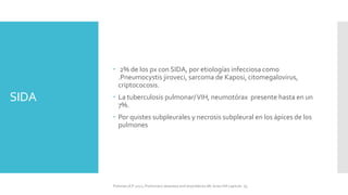 SIDA
 2% de los px con SIDA, por etiologías infecciosa como
.Pneumocystis jiroveci, sarcoma de Kaposi, citomegalovirus,
criptococosis.
 La tuberculosis pulmonar/VIH, neumotórax presente hasta en un
7%.
 Por quistes subpleurales y necrosis subpleural en los ápices de los
pulmones
FIshman,A:P 2022, Pulmonary deseases and disordderes.Mc Graw Hill capitulo 79.
 