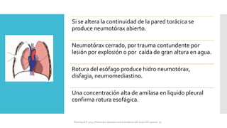 Si se altera la continuidad de la pared torácica se
produce neumotórax abierto.
Neumotórax cerrado, por trauma contundente por
lesión por explosión o por caída de gran altura en agua.
Rotura del esófago produce hidro neumotórax,
disfagia, neumomediastino.
Una concentración alta de amilasa en liquido pleural
confirma rotura esofágica.
FIshman,A:P 2022, Pulmonary deseases and disordderes.Mc Graw Hill capitulo 79.
 