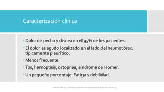 Caracterización clínica
 Dolor de pecho y disnea en el 95% de los pacientes.
 El dolor es agudo localizado en el lado del neumotórax,
típicamente pleurítico.
 Menos frecuente:
 Tos, hemoptisis, ortopnea, síndrome de Horner.
 Un pequeño porcentaje: Fatiga y debilidad.
FIshman,A:P 2022, Pulmonary deseases and disordderes.Mc Graw Hill capitulo 79.
 