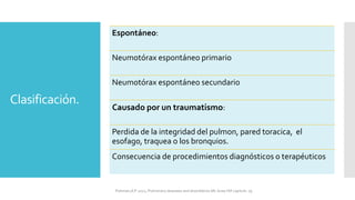 Clasificación.
Espontáneo:
Neumotórax espontáneo primario
Neumotórax espontáneo secundario
Causado por un traumatismo:
Perdida de la integridad del pulmon, pared toracica, el
esofago, traquea o los bronquios.
Consecuencia de procedimientos diagnósticos o terapéuticos
FIshman,A:P 2022, Pulmonary deseases and disordderes.Mc Graw Hill capitulo 79.
 