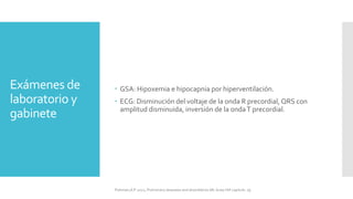 Exámenes de
laboratorio y
gabinete
 GSA: Hipoxemia e hipocapnia por hiperventilación.
 ECG: Disminución del voltaje de la onda R precordial, QRS con
amplitud disminuida, inversión de la ondaT precordial.
FIshman,A:P 2022, Pulmonary deseases and disordderes.Mc Graw Hill capitulo 79.
 