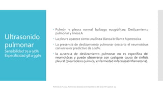 Ultrasonido
pulmonar
Sensibilidad 79a95%
Especificidad 98 a99%
 Pulmón y pleura normal hallazgo ecográficos: Deslizamiento
pulmonar y líneasA
 La pleura aparece como una línea blanca brillante hiperecoica
 La presencia de deslizamiento pulmonar descarta el neumotórax
con un valor predictivo de 100%.
 la ausencia de deslizamiento pulmonar no es específica del
neumotórax y puede observarse con cualquier causa de sínfisis
pleural (pleurodesis química, enfermedad infecciosa/inflamatoria).
FIshman,A:P 2022, Pulmonary deseases and disordderes.Mc Graw Hill capitulo 79.
 