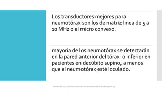 Los transductores mejores para
neumotórax son los de matriz linea de 5 a
10 MHz o el micro convexo.
mayoría de los neumotórax se detectarán
en la pared anterior del tórax o inferior en
pacientes en decúbito supino, a menos
que el neumotórax esté loculado.
FIshman,A:P 2022, Pulmonary deseases and disordderes.Mc Graw Hill capitulo 79.
 