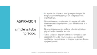 ASPIRACION
simple vs tubo
torácico.
 La aspiración simple es ventajosa por tiempos de
hospitalización más corto, y sin complicaciones
significativas.
 Neumotórax no complicados sin sangre o liquido
idealmente tubos pequeños ( cola de cerdo) de 8 a
14 french
 Neumotórax pequeños colocar tubo torácico tipo
pigtail medio clavicular anterior
 Tubos torácicos de gran calibre en Hemotórax y en
casos selectivos de neumotórax pequeños con
ventilación mecánica que el riego de inserción de una
aguja es grande.
FIshman,A:P 2022, Pulmonary deseases and disordderes.Mc Graw Hill capitulo 79.
 