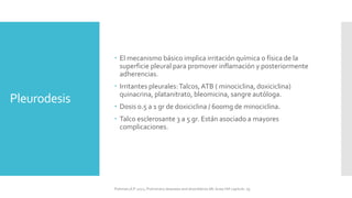 Pleurodesis
 El mecanismo básico implica irritación química o física de la
superficie pleural para promover inflamación y posteriormente
adherencias.
 Irritantes pleurales:Talcos,ATB ( minociclina, doxiciclina)
quinacrina, platanitrato, bleomicina, sangre autóloga.
 Dosis 0.5 a 1 gr de doxiciclina / 600mg de minociclina.
 Talco esclerosante 3 a 5 gr. Están asociado a mayores
complicaciones.
FIshman,A:P 2022, Pulmonary deseases and disordderes.Mc Graw Hill capitulo 79.
 
