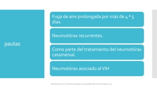 pautas
Fuga de aire prolongada por más de 4 ª 5
días.
Neumotórax recurrentes.
Como parte del tratamiento del neumotórax
catamenial.
Neumotórax asociado alVIH
FIshman,A:P 2022, Pulmonary deseases and disordderes.Mc Graw Hill capitulo 79.
 