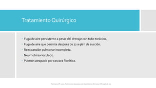 TratamientoQuirúrgico
 Fuga de aire persistente a pesar del drenaje con tubo torácico.
 Fuga de aire que persiste después de 72 a 96 h de succión.
 Reexpansión pulmonar incompleta.
 Neumotórax loculado.
 Pulmón atrapado por cascara fibrótica.
FIshman,A:P 2022, Pulmonary deseases and disordderes.Mc Graw Hill capitulo 79.
 