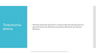 Toracotomía
abierta
 Permite examinar el pulmón en busca del sitio de fuga de aire,
permite la lisis de adherencias previas, liberación de cascara
fibrótica.
FIshman,A:P 2022, Pulmonary deseases and disordderes.Mc Graw Hill capitulo 79.
 