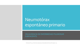 Neumotórax
espontáneo primario
EN AUSENCIA DE ENFERMEDAD PULMONAR
SUBYACENTE.
FIshman,A:P 2022, Pulmonary deseases and disordderes.Mc Graw Hill capitulo 79.
 