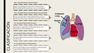 CLASIFICACIÓN
NEP: NEUMOTÓRAX ESPONTÁNEO
Aquel cuya etiología no hay clínica o evidencia de
enfermedad pulmonar de base, trauma o iatrogenia.
NES: NEUMOTÓRAX ESPONTÁNEO SECUNDARIO
El que esta asociado a enfermedad pulmonaria pre-
existente (obstructiva, instersticial, tumoral o infeccionsa)
NP: NEUMOTÓRAX PROVOCADO
Utilizado en el pasado en laTBC para inducer una
respuesta con fines terapéuticos
NT: NEUMOTÓRAX TRAUMÁTICO
El que se debe a trauma directo o indirecto, penetrante o
no del tórax.
NI: NEUMOTÓRAX IATROGENICO
El se que se produce como resultado no intencional de
una maniobra diagnóstica o terapéutica.
 