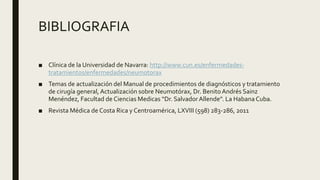 BIBLIOGRAFIA
■ Clínica de la Universidad de Navarra: http://www.cun.es/enfermedades-
tratamientos/enfermedades/neumotorax
■ Temas de actualización del Manual de procedimientos de diagnósticos y tratamiento
de cirugía general, Actualización sobre Neumotórax, Dr. Benito Andrés Sainz
Menéndez, Facultad de Ciencias Medicas “Dr. SalvadorAllende”. La Habana Cuba.
■ Revista Médica de Costa Rica y Centroamérica, LXVIII (598) 283-286, 2011
 