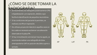 ¿CÓMO SE DEBETOMAR LA
RADIOGRAFIA? Se recomienda una radiografía posteroanterior (PA)
e bipedestación y en espiración, debido a que
facilita la identificación de pequeños neumotórax.
 Si las condiciones del paciente lo permiten, se
realizara una PA en inspiración.
 De utilizara proyección lateral en aquellos casos en
los cuales es necesario esclarecer una alteración
observada en la placa PA.
 Si hay inmovilización cervical por trauma agudo, se
recomienda realizar una radiografía de tórax
anteroposterior (AP) en posición decúbito supino o
sentado.
AP LAT PA
 