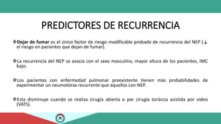 PREDICTORES DE RECURRENCIA
Dejar de fumar es el único factor de riesgo modificable probado de recurrencia del NEP (↓
el riesgo en pacientes que dejan de fumar).
La recurrencia del NEP se asocia con el sexo masculino, mayor altura de los pacientes, IMC
bajo.
Los pacientes con enfermedad pulmonar preexistente tienen más probabilidades de
experimentar un neumotórax recurrente que aquellos con NEP.
Esta disminuye cuando se realiza cirugía abierta o por cirugía torácica asistida por video
(VATS).
 