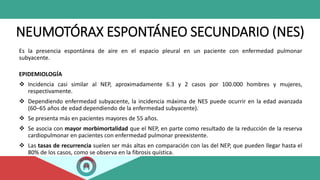 NEUMOTÓRAX ESPONTÁNEO SECUNDARIO (NES)
Es la presencia espontánea de aire en el espacio pleural en un paciente con enfermedad pulmonar
subyacente.
EPIDEMIOLOGÍA
 Incidencia casi similar al NEP, aproximadamente 6.3 y 2 casos por 100.000 hombres y mujeres,
respectivamente.
 Dependiendo enfermedad subyacente, la incidencia máxima de NES puede ocurrir en la edad avanzada
(60–65 años de edad dependiendo de la enfermedad subyacente).
 Se presenta más en pacientes mayores de 55 años.
 Se asocia con mayor morbimortalidad que el NEP, en parte como resultado de la reducción de la reserva
cardiopulmonar en pacientes con enfermedad pulmonar preexistente.
 Las tasas de recurrencia suelen ser más altas en comparación con las del NEP, que pueden llegar hasta el
80% de los casos, como se observa en la fibrosis quística.
 