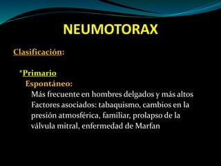 NEUMOTORAX
Clasificación:
*Primario
Espontáneo:
Más frecuente en hombres delgados y más altos
Factores asociados: tabaquismo, cambios en la
presión atmosférica, familiar, prolapso de la
válvula mitral, enfermedad de Marfan
 