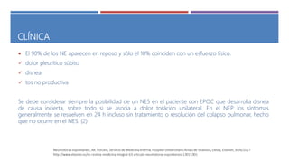 CLÍNICA
 El 90% de los NE aparecen en reposo y sólo el 10% coinciden con un esfuerzo físico.
 dolor pleurítico súbito
 disnea
 tos no productiva
Se debe considerar siempre la posibilidad de un NES en el paciente con EPOC que desarrolla disnea
de causa incierta, sobre todo si se asocia a dolor torácico unilateral. En el NEP los síntomas
generalmente se resuelven en 24 h incluso sin tratamiento o resolución del colapso pulmonar, hecho
que no ocurre en el NES. (2)
 