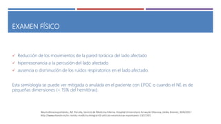 EXAMEN FÍSICO
 Reducción de los movimientos de la pared torácica del lado afectado
 hiperresonancia a la percusión del lado afectado
 ausencia o disminución de los ruidos respiratorios en el lado afectado.
Esta semiología se puede ver mitigada o anulada en el paciente con EPOC o cuando el NE es de
pequeñas dimensiones (< 15% del hemitórax).
 