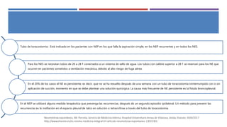 Tubo de toracostomía : Está indicado en los pacientes con NEP en los que falla la aspiración simple, en los NEP recurrentes y en todos los NES.
Para los NES se necesitan tubos de 20 a 28 F conectados a un sistema de sello de agua. Los tubos con calibre superior a 28 F se reservan para los NE que
ocurren en pacientes sometidos a ventilación mecánica, debido al alto riesgo de fuga aérea.
En el 20% de los casos el NE es persistente, es decir, que no se ha resuelto después de una semana con un tubo de toracostomía ininterrumpido con o sin
aplicación de succión, momento en que se debe plantear una solución quirúrgica. La causa más frecuente de NE persistente es la fístula broncopleural.
En el NEP se utilizará alguna medida terapéutica que prevenga las recurrencias, después de un segundo episodio ipsilateral. Un método para prevenir las
recurrencias es la instilación en el espacio pleural de talco en solución o tetraciclinas a través del tubo de toracostomía.
 