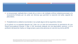  La toracoscopia, realizada bien a través de un único o de múltiples orificios (videotoracoscopia), y la
toracotomía limitada por vía axilar son técnicas que permiten la resección de bullas seguida de
pleurodesis.
 Probablemente se debería recomendar si se cumple alguno de los siguientes criterios:
a) el pulmón no se expande después de 5 días con un tubo de toracostomía; b) persistencia de una
fístula broncopleural durante 5 días; c) NE recurrente después de una pleurodesis química, y d) la
profesión del paciente implica un riesgo propio y para otras personas en caso de recurrencia del NE
 