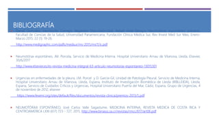 BIBLIOGRAFÍA
 Daniel González, Hermosillo Cornejo, Alejandro Díaz-Girón-Gidi, Rafael Vidal-Tamayo, Neumotórax espontáneo primario,
Facultad de Ciencias de la Salud, Universidad Panamericana, Fundación Clínica Médica Sur, Rev Invest Med Sur Mex, Enero-
Marzo 2015; 22 (1): 19-26.
http://www.medigraphic.com/pdfs/medsur/ms-2015/ms151c.pdf
 Neumotórax espontáneo, JM. Porcela, Servicio de Medicina Interna. Hospital Universitario Arnau de Vilanova, Lleida, Elsevier,
30/6/2017
http://www.elsevier.es/es-revista-medicina-integral-63-articulo-neumotorax-espontaneo-13015301
 Urgencias en enfermedades de la pleura, J.M. Porcel y D. García-Gil, Unidad de Patología Pleural, Servicio de Medicina Interna,
Hospital Universitario Arnau de Vilanova, Lleida, Espana, Instituto de Investigación Biomédica de Lleida (IRBLLEIDA), Lleida,
Espana, Servicio de Cuidados Críticos y Urgencias, Hospital Universitario Puerta del Mar, Cádiz, Espana, Grupo de Urgencias, 4
de noviembre de 2012, elsevier
https://www.fesemi.org/sites/default/files/documentos/revista-clinica/premios-2013/5.pdf
 NEUMOTÓRAX ESPONTÁNEO, José Carlos Valle Sagastume, MEDICINA INTERNA, REVISTA MEDICA DE COSTA RICA Y
CENTROAMERICA LXXI (617) 723 - 727, 2015, http://www.binasss.sa.cr/revistas/rmcc/617/art06.pdf
 