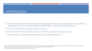 INTRODUCCIÓN
 El neumotórax se define como la presencia patológica de aire en la cavidad pleural. La presencia
patológica de aire en la cavidad pleural se debe atribuir a uno de los siguientes eventos:
 Comunicación entre el espacio alveolar y la pleura.
 Comunicación directa o indirecta entre la atmósfera y el espacio entre las pleuras.
 Presencia de un organismo productor de gas en la cavidad pleural. (1)
Daniel González, Hermosillo Cornejo, Alejandro Díaz-Girón-Gidi, Rafael Vidal-Tamayo, Neumotórax espontáneo primario, Facultad de Ciencias de la Salud, Universidad
Panamericana, Fundación Clínica Médica Sur, Rev Invest Med Sur Mex, Enero-Marzo 2015; 22 (1): 19-26.
http://www.medigraphic.com/pdfs/medsur/ms-2015/ms151c.pdf
 