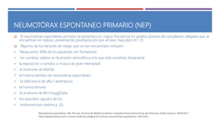 NEUMOTÓRAX ESPONTANEO PRIMARIO (NEP)
 El neumotórax espontáneo primario se presenta con mayor frecuencia en adultos jóvenes de complexión delgada que se
encuentran en reposo, presentando predisposición por el sexo masculino 6:1. (1)
 Algunos de los factores de riesgo que se han encontrado incluyen:
 Tabaquismo: 90% de los pacientes son fumadores.
 los cambios súbitos en la presión atmosférica a la que está sometido el paciente
 la exposición a sonidos o música de gran intensidad
 el síndrome de Marfán
 la historia familiar de neumotórax espontáneo
 la deficiencia de alfa-1 antitripsina
 la homocistinuria
 el síndrome de Birt-HoggDube
 los episodios agudos de tos
 endometriosis sistémica. (2)
 