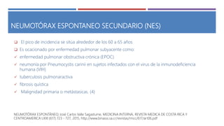 NEUMOTÓRAX ESPONTANEO SECUNDARIO (NES)
 El pico de incidencia se sitúa alrededor de los 60 a 65 años
 Es ocacionado por enfermedad pulmonar subyacente como:
 enfermedad pulmonar obstructiva crónica (EPOC)
 neumonía por Pneumocystis carinii en sujetos infectados con el virus de la inmunodeficiencia
humana (VIH)
 tuberculosis pulmonaractiva
 fibrosis quística
 Malignidad primaria o metástasicas. (4)
NEUMOTÓRAX ESPONTÁNEO, José Carlos Valle Sagastume, MEDICINA INTERNA, REVISTA MEDICA DE COSTA RICA Y
CENTROAMERICA LXXI (617) 723 - 727, 2015, http://www.binasss.sa.cr/revistas/rmcc/617/art06.pdf
 