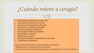 
¿Cuándo referir a cirugía?
• Neumotórax espontáneo recidivante*
• Fuga aérea durante más de 5 días
• Ausencia de reexpansión pulmonar
• Profesión o actividades de riesgo“
• Hemoneumotórax importante
• Neumotórax bilateral simultáneo
• Neumotórax a tensión
• Neumotórax crónico
• Hallazgo de bullas en radiografía o torascopia
• Neumotórax catamenial‘
*Segundo episodio ipsilateral o primer episodio contralateral.
“Submarinismo, montañismo, piloto de aviacion.
'Como alternativa al tratamiento hormonal de la endometriosis o si este no es efectivo.
 