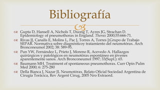  Gupta D, Hansell A, Nichols T, Duong T, Ayres JG, Strachan D.
Epidemiology of pneumothorax in England. Thorax 2000;55:666-71.
 Rivas JJ, Canalís E, Molins L, Pac J, Torres A, Torres J;Grupo de Trabajo
SEPAR. Normativa sobre diagnósticoy tratamiento del neumotórax. Arch
Bronconeumol 2002; 38: 589-95.
 Pun YW, Fernández L, Prieto J, Moreno R, Acevedo A. Hallazgos
quirúrgicos y patológicos en neumotórax espontáneo en jóvenes
aparentemente sanos. Arch Bronconeumol 1997; 33(Supl.): 65.
 Baumann MH. Treatment of spontaneous pneumothorax. Curr Opin Pulm
Med 2000; 6: 275-280
 Della Bianca J, Nazar JL Neumotórax. Relato Oficial Sociedad Argentina de
Cirugía Torácica, Rev Argent Cirug, 2005 Nro Extraord.
Bibliografía
 