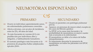 
NEUMOTÓRAX ESPONTÁNEO
PRIMARIO
 Ocurre en individuos aparentemente sanos,
sin enfermedades pulmonares conocidas.
 Afecta a jóvenes, con un pico de incidencia
entre los 20 y 40 años de edad.
 Es más frecuente en varones (6:1) con
predilección por individuos altos y
delgados, y habitualmente fumadores.
 El sustrato patológico más frecuente es la
presencia de pequeñas bullas subpleurales
apicales (blebs.
SECUNDARIO
 Ocurre en pacientes con patología pulmonar
previa.
 Aparece, en personas de mayor edad, excepto en
los casos de fibrosis quística.
 La EPOC es la causa más frecuente y la
probabilidad de neumotórax es mayor cuanto
más avanzada es la enfermedad.
 El neumotórax se debe a la rotura de bullas
intrapulmonares.
 Es importante descartar la presencia de
neumotórax en todos los pacientes con EPOC
agudizada.
 