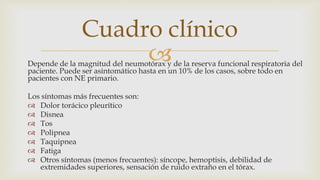 Depende de la magnitud del neumotórax y de la reserva funcional respiratoria del
paciente. Puede ser asintomático hasta en un 10% de los casos, sobre todo en
pacientes con NE primario.
Los síntomas más frecuentes son:
 Dolor torácico pleurítico
 Disnea
 Tos
 Polipnea
 Taquipnea
 Fatiga
 Otros síntomas (menos frecuentes): síncope, hemoptisis, debilidad de
extremidades superiores, sensación de ruido extraño en el tórax.
Cuadro clínico
 