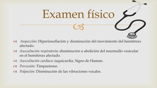 
 Inspección: Hiperinsuflación y disminución del movimiento del hemitórax
afectado.
 Auscultación respiratoria: disminución o abolición del murmullo vesicular
en el hemitórax afectado.
 Auscultación cardíaca: taquicardia. Signo de Haman.
 Percusión: Timpanismo.
 Palpación: Disminución de las vibraciones vocales.
Examen físico
 
