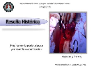 Hospital Provincial Clínico Quirúrgico Docente “Saturnino Lora Torres”
Santiago de Cuba
Reseña Histórica
Pleurectomia parietal para
prevenir las recurrencias
Arch Bronconeumol. 2006;42(2):57-61
Gaensler y Thomas
 