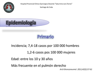Hospital Provincial Clínico Quirúrgico Docente “Saturnino Lora Torres”
Santiago de Cuba
Epidemiología
Incidencia; 7,4-18 casos por 100 000 hombres
1,2-6 casos pos 100 000 mujeres
Edad: entre los 10 y 30 años
Más frecuente en el pulmón derecho
Arch Bronconeumol. 2011;42(2):57-61
 