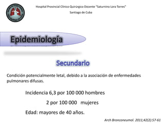 Hospital Provincial Clínico Quirúrgico Docente “Saturnino Lora Torres”
Santiago de Cuba
Epidemiología
Condición potencialmente letal, debido a la asociación de enfermedades
pulmonares difusas.
Incidencia 6,3 por 100 000 hombres
2 por 100 000 mujeres
Edad: mayores de 40 años.
Arch Bronconeumol. 2011;42(2):57-61
 