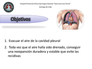 Hospital Provincial Clínico Quirúrgico Docente “Saturnino Lora Torres”
Santiago de Cuba
Objetivos
1. Evacuar el aire de la cavidad pleural
2. Toda vez que el aire halla sido drenado, conseguir
una reexpansión duradera y estable que evite las
recidivas
 