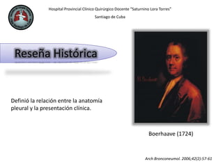 Hospital Provincial Clínico Quirúrgico Docente “Saturnino Lora Torres”
Santiago de Cuba
Reseña Histórica
Definió la relación entre la anatomía
pleural y la presentación clínica.
Boerhaave (1724)
Arch Bronconeumol. 2006;42(2):57-61
 