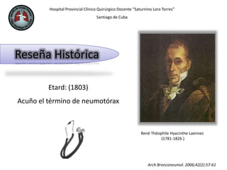 Hospital Provincial Clínico Quirúrgico Docente “Saturnino Lora Torres”
Santiago de Cuba
Reseña Histórica
René Théophile Hyacinthe Laennec
(1781-1826 )
Etard: (1803)
Acuño el término de neumotórax
Arch Bronconeumol. 2006;42(2):57-61
 