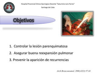 Hospital Provincial Clínico Quirúrgico Docente “Saturnino Lora Torres”
Santiago de Cuba
Objetivos
Arch Bronconeumol. 2006;42(2):57-61
1. Controlar la lesión parenquimatosa
2. Asegurar buena reexpansión pulmonar
3. Prevenir la aparición de recurrencias
 