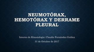 NEUMOTÓRAX,
HEMOTÓRAX Y DERRAME
PLEURAL
Interno de Kinesiología: Claudio Fernández Guíñez
31 de Octubre de 2017
 