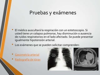 Pruebas y exámenes
• El médico auscultará la respiración con un estetoscopio. Si
usted tiene un colapso pulmonar, hay disminución o ausencia
de ruidos respiratorios en el lado afectado. Se puede presentar
igualmente hipotensión arterial.
• Los exámenes que se pueden solicitar comprenden:
• Gasometría arterial
• Radiografía de tórax
 