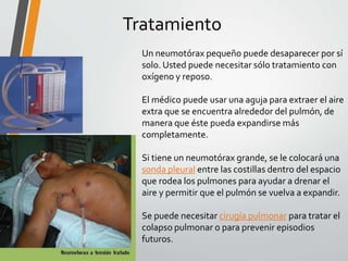 Tratamiento
Un neumotórax pequeño puede desaparecer por sí
solo. Usted puede necesitar sólo tratamiento con
oxígeno y reposo.
El médico puede usar una aguja para extraer el aire
extra que se encuentra alrededor del pulmón, de
manera que éste pueda expandirse más
completamente.
Si tiene un neumotórax grande, se le colocará una
sonda pleural entre las costillas dentro del espacio
que rodea los pulmones para ayudar a drenar el
aire y permitir que el pulmón se vuelva a expandir.
Se puede necesitar cirugía pulmonar para tratar el
colapso pulmonar o para prevenir episodios
futuros.
 