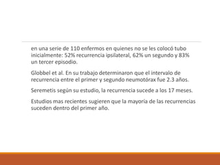 en una serie de 110 enfermos en quienes no se les colocó tubo
inicialmente: 52% recurrencia ipsilateral, 62% un segundo y 83%
un tercer episodio.
Globbel et al. En su trabajo determinaron que el intervalo de
recurrencia entre el primer y segundo neumotórax fue 2.3 años.
Seremetis según su estudio, la recurrencia sucede a los 17 meses.
Estudios mas recientes sugieren que la mayoría de las recurrencias
suceden dentro del primer año.
 
