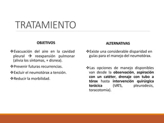 TRATAMIENTO
OBJETIVOS
Evacuación del aire en la cavidad
pleural  reexpansión pulmonar
(alivia los síntomas, + disnea).
Prevenir futuras recurrencias.
Excluir el neumotórax a tensión.
Reducir la morbilidad.
ALTERNATIVAS
Existe una considerable disparidad en
guías para el manejo del neumotórax.
Las opciones de manejo disponibles
van desde la observación, aspiración
con un catéter, drenaje con tubo a
tórax hasta intervención quirúrgica
torácica (VATS, pleurodesis,
toracotomía).
 