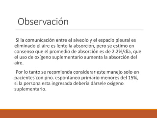 Observación
Si la comunicación entre el alveolo y el espacio pleural es
eliminado el aire es lento la absorción, pero se estimo en
consenso que el promedio de absorción es de 2.2%/día, que
el uso de oxígeno suplementario aumenta la absorción del
aire.
Por lo tanto se recomienda considerar este manejo solo en
pacientes con pno. espontaneo primario menores del 15%,
si la persona esta ingresada debería dársele oxigeno
suplementario.
 
