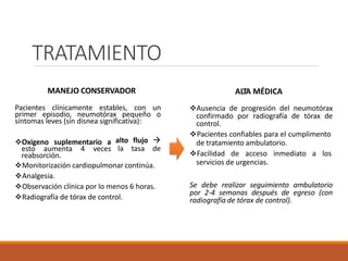 TRATAMIENTO
MANEJO CONSERVADOR
Pacientes clínicamente estables, con un
primer episodio, neumotórax pequeño o
síntomas leves (sin disnea significativa):
Oxigeno suplementario a
esto aumenta 4 veces
reabsorción.
alto flujo 
la tasa de
Monitorización cardiopulmonar continúa.
Analgesia.
Observación clínica por lo menos 6 horas.
Radiografía de tórax de control.
ALTA MÉDICA
Ausencia de progresión del neumotórax
confirmado por radiografía de tórax de
control.
Pacientes confiables para el cumplimento
de tratamiento ambulatorio.
Facilidad de acceso inmediato a los
servicios de urgencias.
Se debe realizar seguimiento ambulatorio
por 2-4 semanas después de egreso (con
radiografía de tórax de control).
 
