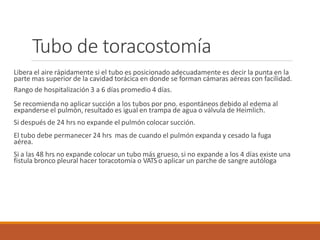 Tubo de toracostomía
Libera el aire rápidamente si el tubo es posicionado adecuadamente es decir la punta en la
parte mas superior de la cavidad torácica en donde se forman cámaras aéreas con facilidad.
Rango de hospitalización 3 a 6 días promedio 4 días.
Se recomienda no aplicar succión a los tubos por pno. espontáneos debido al edema al
expanderse el pulmón, resultado es igual en trampa de agua o válvula de Heimlich.
Si después de 24 hrs no expande el pulmón colocar succión.
El tubo debe permanecer 24 hrs mas de cuando el pulmón expanda y cesado la fuga
aérea.
Si a las 48 hrs no expande colocar un tubo más grueso, si no expande a los 4 días existe una
fistula bronco pleural hacer toracotomía o VATS o aplicar un parche de sangre autóloga
 